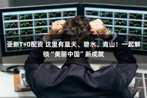 亚新T+0配资 这里有蓝天、碧水、青山！一起解锁“美丽中国”新成就