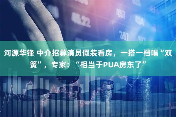 河源华锋 中介招募演员假装看房，一搭一档唱“双簧”，专家：“相当于PUA房东了”