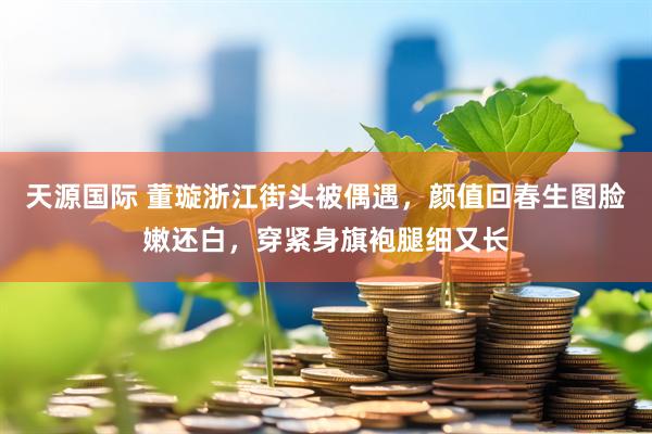 天源国际 董璇浙江街头被偶遇，颜值回春生图脸嫩还白，穿紧身旗袍腿细又长