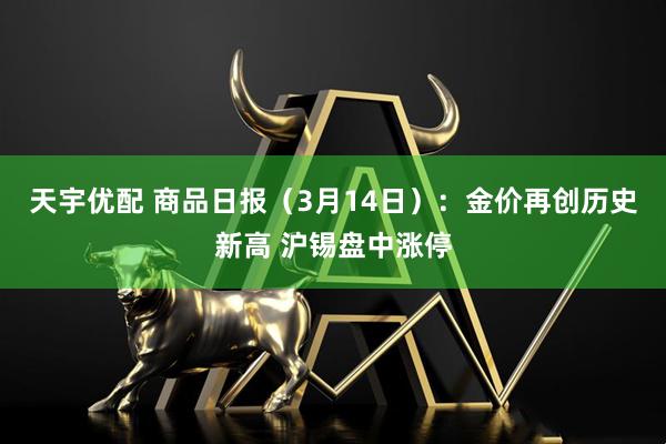 天宇优配 商品日报（3月14日）：金价再创历史新高 沪锡盘中涨停