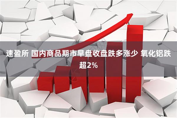 速盈所 国内商品期市早盘收盘跌多涨少 氧化铝跌超2%