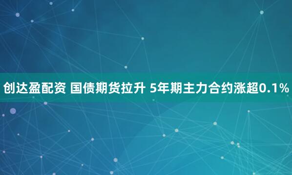 创达盈配资 国债期货拉升 5年期主力合约涨超0.1%