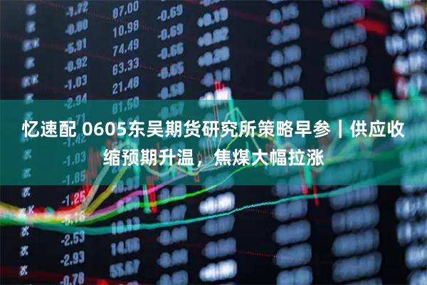 忆速配 0605东吴期货研究所策略早参｜供应收缩预期升温，焦煤大幅拉涨