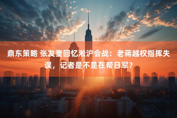 鼎东策略 张发奎回忆淞沪会战：老蒋越权指挥失误，记者是不是在帮日军？