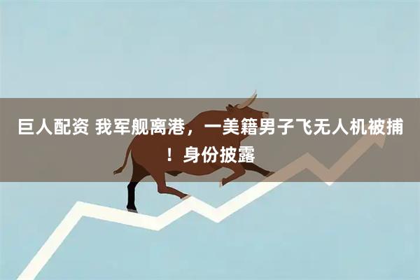 巨人配资 我军舰离港，一美籍男子飞无人机被捕！身份披露