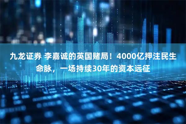 九龙证券 李嘉诚的英国赌局！4000亿押注民生命脉，一场持续30年的资本远征