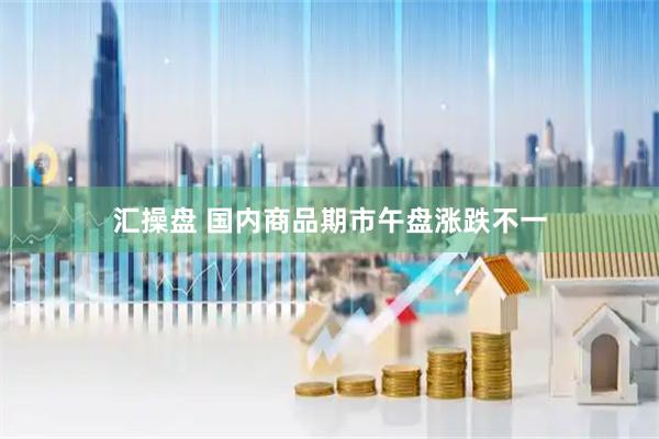 汇操盘 国内商品期市午盘涨跌不一