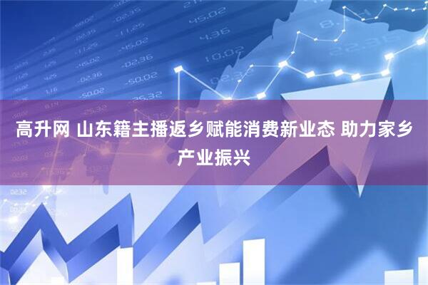 高升网 山东籍主播返乡赋能消费新业态 助力家乡产业振兴