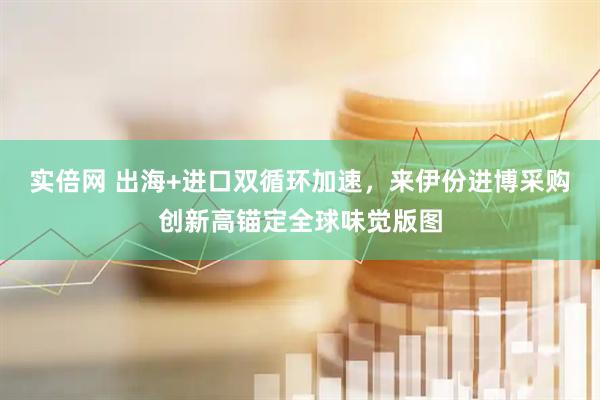 实倍网 出海+进口双循环加速，来伊份进博采购创新高锚定全球味觉版图