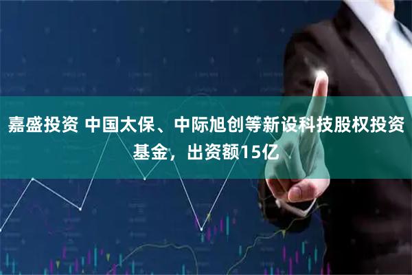 嘉盛投资 中国太保、中际旭创等新设科技股权投资基金，出资额15亿