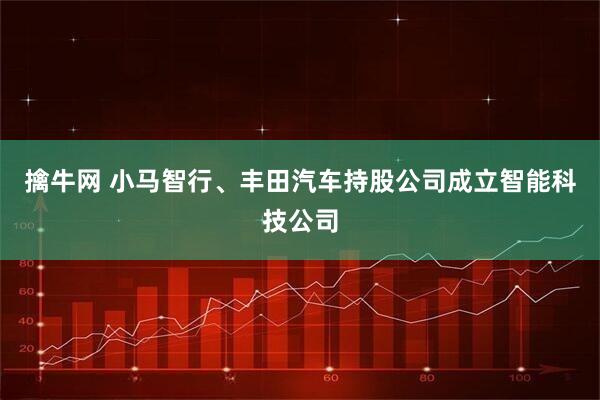 擒牛网 小马智行、丰田汽车持股公司成立智能科技公司