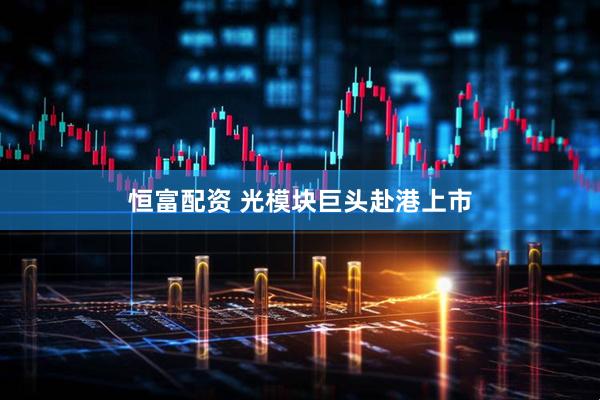 恒富配资 光模块巨头赴港上市