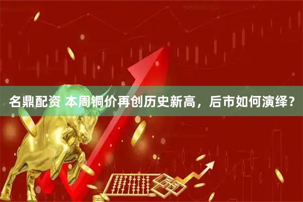 名鼎配资 本周铜价再创历史新高，后市如何演绎？