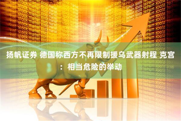 扬帆证券 德国称西方不再限制援乌武器射程 克宫：相当危险的举动