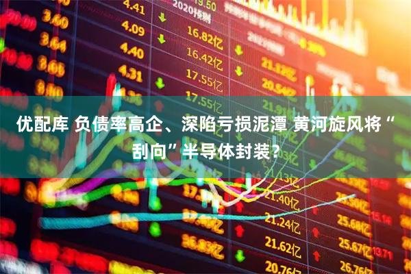 优配库 负债率高企、深陷亏损泥潭 黄河旋风将“刮向”半导体封装？