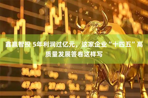 鑫赢智投 5年利润过亿元，这家企业“十四五”高质量发展答卷这样写