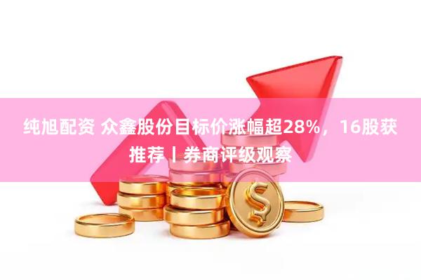 纯旭配资 众鑫股份目标价涨幅超28%，16股获推荐丨券商评级观察
