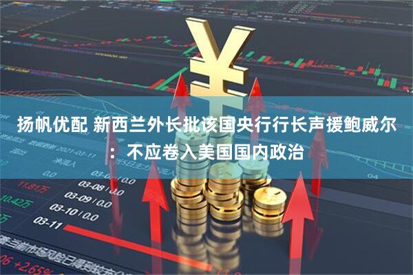 扬帆优配 新西兰外长批该国央行行长声援鲍威尔：不应卷入美国国内政治