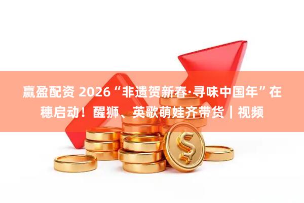 赢盈配资 2026“非遗贺新春·寻味中国年”在穗启动！醒狮、英歌萌娃齐带货｜视频