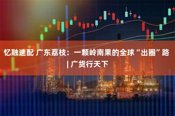 忆融速配 广东荔枝：一颗岭南果的全球“出圈”路 | 广货行天下