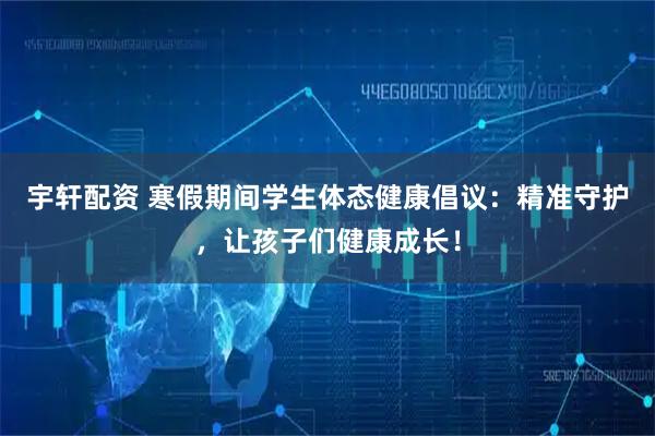 宇轩配资 寒假期间学生体态健康倡议：精准守护，让孩子们健康成长！