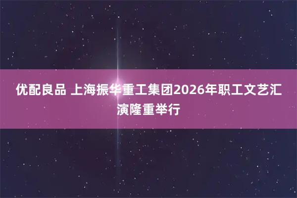 优配良品 上海振华重工集团2026年职工文艺汇演隆重举行