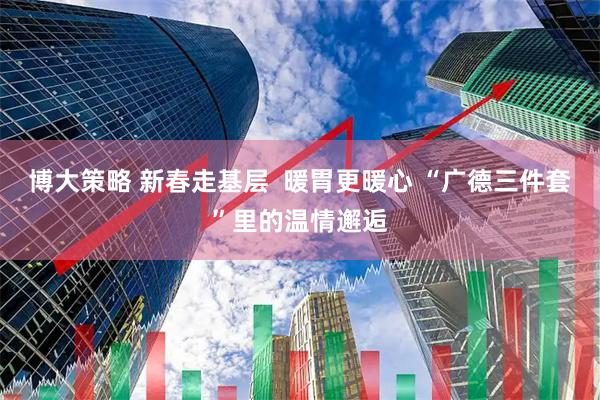 博大策略 新春走基层  暖胃更暖心 “广德三件套”里的温情邂逅