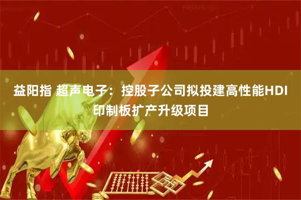 益阳指 超声电子：控股子公司拟投建高性能HDI印制板扩产升级项目