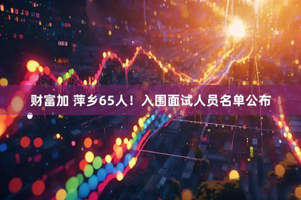 财富加 萍乡65人！入围面试人员名单公布