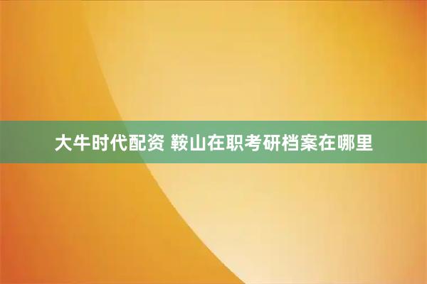 大牛时代配资 鞍山在职考研档案在哪里