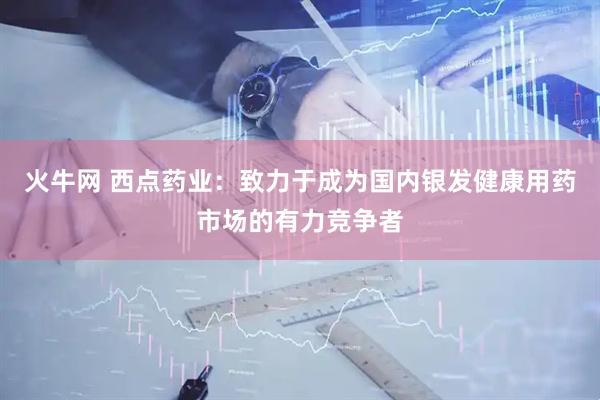 火牛网 西点药业：致力于成为国内银发健康用药市场的有力竞争者