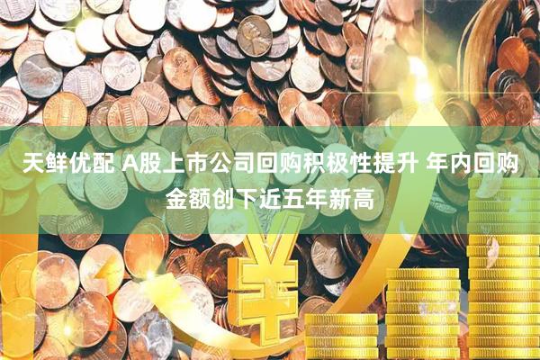 天鲜优配 A股上市公司回购积极性提升 年内回购金额创下近五年新高