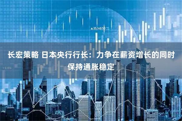长宏策略 日本央行行长：力争在薪资增长的同时保持通胀稳定