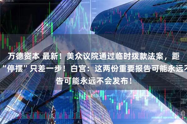 万德资本 最新！美众议院通过临时拨款法案，距结束政府“停摆”只差一步！白宫：这两份重要报告可能永远不会发布！