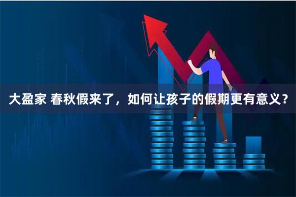 大盈家 春秋假来了，如何让孩子的假期更有意义？
