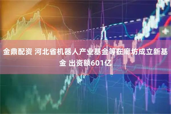金鼎配资 河北省机器人产业基金等在廊坊成立新基金 出资额601亿
