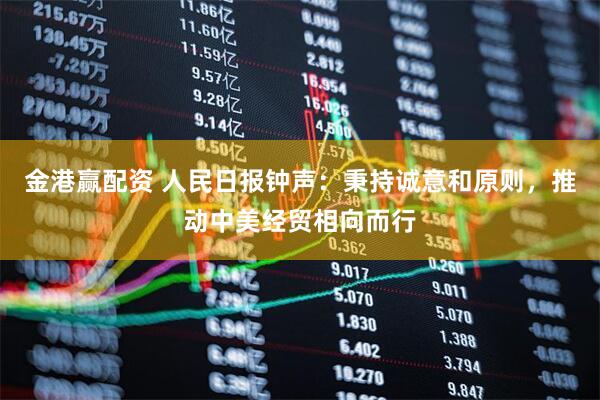 金港赢配资 人民日报钟声：秉持诚意和原则，推动中美经贸相向而行