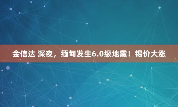 金信达 深夜，缅甸发生6.0级地震！锡价大涨