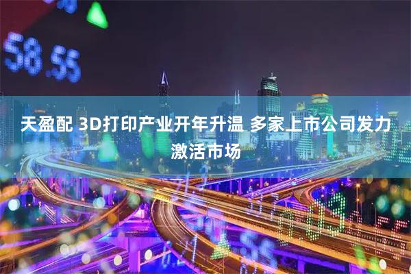 天盈配 3D打印产业开年升温 多家上市公司发力激活市场